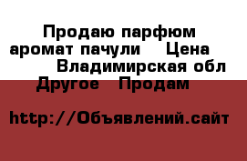 Продаю парфюм аромат пачули  › Цена ­ 1 000 - Владимирская обл. Другое » Продам   